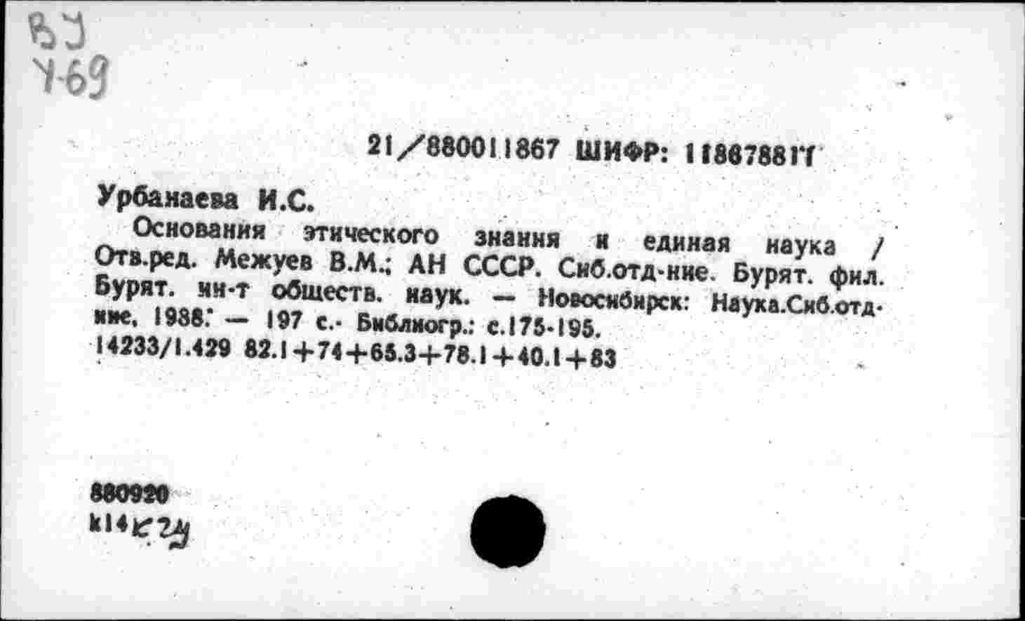 ﻿)ЬЗ
21/880011867 ШИФР: 118878817
Урбанаева И.С.
Основания этического знания и единая наука / Отв.ред. Межуев В.Ми АН СССР. Сиб.отд-ние. Бурят, фил. ■£?"|вяя"’Т 1мШеСТс’ НауК‘ ~ НовоснбнРск: Наука.Сиб.отд-иие, 1988. — 197 с.. Библиогр.: с. 175-195 14233/1.429 82.1+74 +65.3+78.1+40.14-83
880920
к,4<^